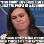 Sarah Huckabee Sanders | EVERYTIME TRUMP SAYS SOMETHING DUMB, I'LL JUST TELL PEOPLE HE WAS KIDDING. EVEN THOUGH HE'S NOT JOKING. HE'S THAT MUCH OF AN ASSHOLE BUT HE SIGNS MY PAYCHECKS. | image tagged in sarah huckabee sanders | made w/ Imgflip meme maker