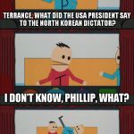 terrance and phillip | TERRANCE, WHAT DID THE USA PRESIDENT
SAY TO THE NORTH KOREAN DICTATOR? I DON'T KNOW, PHILLIP, WHAT? *PFFFFFFFFFRRRRROOOT* | image tagged in terrance and phillip | made w/ Imgflip meme maker
