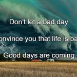 Walking towards storms makes us fighters ; surviving it makes us | Don't let a bad day; Convince you that life is bad. Good days are coming. | image tagged in walking towards storms makes us fighters  surviving it makes us | made w/ Imgflip meme maker