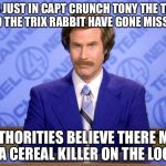This just in  | THIS JUST IN CAPT CRUNCH TONY THE TIGER AND THE TRIX RABBIT HAVE GONE MISSING; AUTHORITIES BELIEVE THERE MAY BE A CEREAL KILLER ON THE LOOSE | image tagged in this just in,memes,funny | made w/ Imgflip meme maker