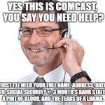 They'll help..  You into identify theft with all the crap they ask for. | YES THIS IS COMCAST, YOU SAY YOU NEED HELP? FIRST I'LL NEED YOUR FULL NAME, ADDRESS, DATE OF BIRTH, SOCIAL SECURITY #, 3 MONTH'S BANK STATEMENTS, A PINT OF BLOOD, AND THE TEARS OF A LHAMA. | image tagged in helpdesk guy,comcast meme,comcast outage meme,comcast sucks meme | made w/ Imgflip meme maker