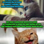 Just sharing my experiences as a newbie | When I first joined ImgFlip I found it hard to get any views let alone votes on my memes like so many newbies I thought a Cabal controlled everything; But then I realize that there is no cabal all I needed was to make the right memes for the right audience and make some friends along the way | image tagged in sad happy cat,memes,imgflip,newbie | made w/ Imgflip meme maker