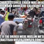Just saying... | THE CHARLOTTESVILLE CRASH WAS AN ACT OF TERRORISM AND SHOULD BE CALLED OUT AS SUCH; BUT IF THE DRIVER WERE MUSLIM WE'D BE BEING CHASTISED NOT TO "JUMP TO CONCLUSIONS" | image tagged in charlottesville car,memes | made w/ Imgflip meme maker