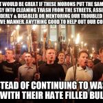 tiki torch terrorists | IT WOULD BE GREAT IF THESE MORONS PUT THE SAME ENERGY INTO CLEANING TRASH FROM THE STREETS, ASSISTING THE ELDERLY & DISABLED OR MENTORING OUR TROUBLED YOUTH IN A POSITIVE MANNER. ANYTHING GOOD TO HELP OUT OUR COMMUNITIES; INSTEAD OF CONTINUING TO WASTE TIME WITH THEIR HATE FILLED BULLSHIT | image tagged in tiki torch terrorists,terrorists,racist,losers,hate,evil | made w/ Imgflip meme maker