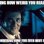 Legal Bill Murray | REALIZING HOW WEIRD YOU REALLY ARE; AND WONDERING HOW YOU EVEN HAVE FRIENDS | image tagged in memes,legal bill murray | made w/ Imgflip meme maker
