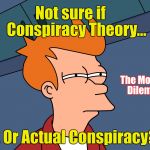 Fry Skeptical Large | Not sure if    Conspiracy Theory... The Modern Dilemma; ... Or Actual Conspiracy? | image tagged in fry skeptical large | made w/ Imgflip meme maker