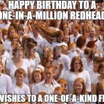 Redhead critical mass achieved  | HAPPY BIRTHDAY TO A ONE-IN-A-MILLION REDHEAD! BEST WISHES TO A ONE-OF-A-KIND FRIEND! | image tagged in redhead critical mass achieved | made w/ Imgflip meme maker