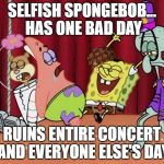 It's The Best Day Ever! | SELFISH SPONGEBOB... HAS ONE BAD DAY; RUINS ENTIRE CONCERT AND EVERYONE ELSE'S DAY | image tagged in it's the best day ever,scumbag | made w/ Imgflip meme maker