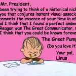 He's the Great Pumpkin, Charlie Brown! | Dear Mr. President, I've been trying to think of a historical nickname for you that conjures instant visual associations and cements the essence of your time in office. And I think that I found a perfect answer!  Mr. Reagan was The Great Communicator, right?  So I think that you could be known forever as; The Great Pumpkin! (Do you love it???); Your pal, Linus | image tagged in from the desk of linus,trump,linus,dear mr president,charlie brown,memes | made w/ Imgflip meme maker