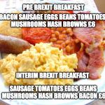 interim Brexit Breakfast | PRE BREXIT BREAKFAST; BACON SAUSAGE EGGS BEANS TOMATOES MUSHROOMS HASH BROWNS £6; INTERIM BREXIT BREAKFAST; SAUSAGE TOMATOES EGGS BEANS  MUSHROOMS HASH BROWNS BACON £6 | image tagged in full english breakfast,brexit | made w/ Imgflip meme maker