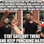 Nazi Punching | IF YOU PUNCH A NAZI LIKE THIS, YOU'RE GOING TO BREAK YOUR WRIST. REMEMBER, MAKE CONTACT WITH THE TWO LARGEST KNUCKLES (INDEX AND MIDDLE FINGER) AND KEEP A STRONG WRIST. YOU WANT TO HURT THE NAZI, NOT YOURSELF! STAY SAFE OUT THERE AND KEEP PUNCHING NAZIS. | image tagged in nazi punching | made w/ Imgflip meme maker