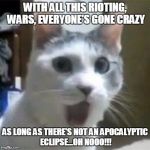 Shocked Cat | WITH ALL THIS RIOTING, WARS, EVERYONE'S GONE CRAZY; AS LONG AS THERE'S NOT AN APOCALYPTIC ECLIPSE...OH NOOO!!! | image tagged in shocked cat | made w/ Imgflip meme maker