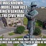 Robert E Lee Statue  | HE WAS KNOWN FOR MORE THAN JUST BEING A GENERAL IN THE CIVIL WAR; TO BAD PEOPLE CAN'T LOOK PAST THEIR OWN RACISTS FEELINGS AND LEARN THE TRUTH OF WHO HE WAS | image tagged in robert e lee statue | made w/ Imgflip meme maker