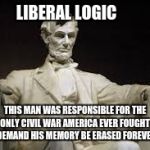 Abraham Lincoln | LIBERAL LOGIC; THIS MAN WAS RESPONSIBLE FOR THE ONLY CIVIL WAR AMERICA EVER FOUGHT, I DEMAND HIS MEMORY BE ERASED FOREVER. | image tagged in abraham lincoln | made w/ Imgflip meme maker