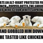 "he turned as white as a klansman's sheet, but the crap in his pants was still brown" | I ATE AN ALT-RIGHT PROTESTER FOR LUNCH - POPPED OUTTA THE SHRUBS, YELLED 'HERE'S YOUR WHITE SUPREMACY!'; AND GOBBLED HIM DOWN; HE TASTED LIKE CHICKEN | image tagged in polar bears drinking beer,memes,alt right,politics,white supremacists,nazis | made w/ Imgflip meme maker