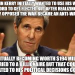 John Kerry can't be both | JOHN KERRY INITIALLY WANTED TO USE HIS WAR RECORD TO GET ELECTED BUT AFTER REALIZING THE COUNTRY OPPOSED THE WAR BECAME AN ANTI-WAR LEADER; EVENTUALLY BECOMING WORTH $194 MILLION MARRIED TO A BILLIONAIRE BUT THAT COULDN'T BE RELATED TO HIS POLITICAL DECISIONS COULD IT? | image tagged in john kerry can't be both | made w/ Imgflip meme maker