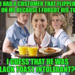 Treat your servers well! | I HAD A CUSTOMER THAT FLIPPED OUT ON ME BECAUSE I FORGOT HIS TOAST. I GUESS THAT HE WAS LACK TOAST INTOLERANT?! | image tagged in breakfast waitress,toast,lactose intolerant | made w/ Imgflip meme maker