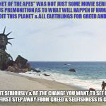 planet apes | "PLANET OF THE APES" WAS NOT JUST SOME MOVIE SERIES, IT WAS A SERIOUS PREMONITION AS TO WHAT WILL HAPPEN IF HUMANS CONTINUE TO EXPLOIT THIS PLANET & ALL EARTHLINGS FOR GREED AND PROFIT. TAKE IT SERIOUSLY & BE THE CHANGE YOU WANT TO SEE IN THE WORLD. THE FIRST STEP AWAY FROM GREED & SELFISHNESS IS GOING VEGAN! | image tagged in planet apes | made w/ Imgflip meme maker