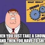 You know what grinds my gears | WHEN YOU JUST TAKE A SHOWER AND THEN YOU HAVE TO SHIT | image tagged in you know what grinds my gears | made w/ Imgflip meme maker