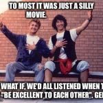bill and ted | TO MOST IT WAS JUST A SILLY MOVIE. BUT WHAT IF, WE'D ALL LISTENED WHEN THEY SAID "BE EXCELLENT TO EACH OTHER". GENIUS. | image tagged in bill and ted | made w/ Imgflip meme maker