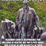 LeninSeatle | LIBERAL HYPOCRISY; VLADIMIR LENIN IS RESPONSIBLE FOR MILLIONS OF DEATHS, BUT NOT A PEEP ABOUT THIS STATUE OF HIM IN SEATTLE IN THEIR CALLS TO REMOVE STATUES THAT GLORIFY EVIL | image tagged in leninseatle | made w/ Imgflip meme maker