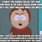 South Park | STANLEY THE SCHOOL CALLED, THEY SAID YOUR WERE IN THE GIRLS LOCKER ROOM GIVING WENDY A FULL BODY MASSAGE WHILE SHE WAS NAKED; I DON'T CARE IF SHE IS YOUR GIRLFRIEND, BOYS ARE NOT ALLOWED IN GIRLS LOCKER ROOMS AND IN A SCHOOL FOR GOD SAKES, YOUR GROUNDED AND FORBIDDEN TO SEE WENDY FOR A WHOLE MONTH | image tagged in south park | made w/ Imgflip meme maker