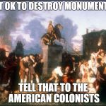 American Colonists Destroy Statue of King George III | NOT OK TO DESTROY MONUMENTS? TELL THAT TO THE AMERICAN COLONISTS | image tagged in american colonists destroy statue of king george iii | made w/ Imgflip meme maker