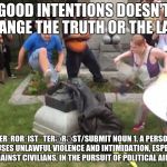 Durham NC Confederate Statue | GOOD INTENTIONS DOESN'T CHANGE THE TRUTH OR THE LAW. TER·ROR·IST
ˈTERƏRƏST/SUBMIT
NOUN
1.
A PERSON WHO USES UNLAWFUL VIOLENCE AND INTIMIDATION, ESPECIALLY AGAINST CIVILIANS, IN THE PURSUIT OF POLITICAL AIMS. | image tagged in durham nc confederate statue | made w/ Imgflip meme maker