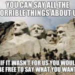 Mount Rushmore | YOU CAN SAY ALL THE HORRIBLE THINGS ABOUT US; BUT IF IT WASN'T FOR US YOU WOULDN'T BE FREE TO SAY WHAT YOU WANT! | image tagged in mount rushmore | made w/ Imgflip meme maker