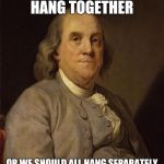 Benjamin Franklin | WE MUST SURELY HANG TOGETHER; OR WE SHOULD ALL HANG SEPARATELY - BENJAMIN FRANKLIN | image tagged in benjamin franklin | made w/ Imgflip meme maker