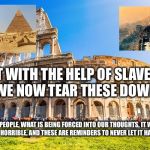 Rome | BUILT WITH THE HELP OF SLAVES...DO WE NOW TEAR THESE DOWN! START THINKING PEOPLE, WHAT IS BEING FORCED INTO OUR THOUGHTS, IT WAS HISTORY, SOME OF IT WAS HORRIBLE, AND THESE ARE REMINDERS TO NEVER LET IT HAPPEN AGAIN! | image tagged in rome | made w/ Imgflip meme maker