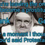 Frowning Nun Meme | You're leaving the order to become a prostitute? Thank              
God! For a moment I thought you'd said Protestant | image tagged in memes,frowning nun | made w/ Imgflip meme maker