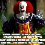 pennywise | AWWW... YOU WANT IT, DON'T YOU? HMM... OF COURSE YOU DO... AND THERE'S COTTON CANDY, AND RIDES, AND ALL SORTS OF SURPRISES DOWN HERE... AND BALLOONS TOO... ALL COLORS. | image tagged in pennywise | made w/ Imgflip meme maker