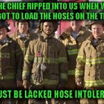 Firefighter pun | THE CHIEF RIPPED INTO US WHEN WE FORGOT TO LOAD THE HOSES ON THE TRUCK; HE MUST BE LACKED HOSE INTOLERANT? | image tagged in firefighters,lactose intolerant,bad pun | made w/ Imgflip meme maker