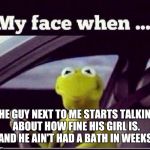 Kermit | THE GUY NEXT TO ME STARTS TALKING ABOUT HOW FINE HIS GIRL IS. AND HE AIN'T HAD A BATH IN WEEKS. | image tagged in kermit | made w/ Imgflip meme maker