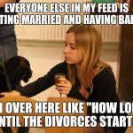 dogs and alcohol | EVERYONE ELSE IN MY FEED IS GETTING MARRIED AND HAVING BABIES. I'M OVER HERE LIKE "HOW LONG UNTIL THE DIVORCES START?" | image tagged in dogs and alcohol | made w/ Imgflip meme maker