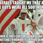 kkk | LIBERALS TAUGHT ME THAT ALL THESE GUYS WERE ALL SOUTHERNERS; I WONDER IF THEY CAPTURED THAT FLAG.  OR IF THEY JUST PRETEND TO HONOR IT LIKE THE DEMOCRATS DO. | image tagged in kkk | made w/ Imgflip meme maker
