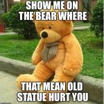 teddy bear | SHOW ME ON THE BEAR WHERE; THAT MEAN OLD STATUE HURT YOU | image tagged in teddy bear | made w/ Imgflip meme maker