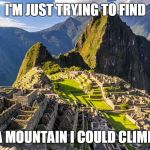 Machu Picchu | I'M JUST TRYING TO FIND; A MOUNTAIN I COULD CLIMB | image tagged in machu picchu | made w/ Imgflip meme maker