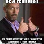Dr House | BE A FEMINIST; USE THINGS INVENTED BY MEN (I.E. COMPUTERS AND INTERNET) TO SAY THAT MEN ARE THE CAUSE OF ALL THE WORLD'S PROBLEMS! | image tagged in dr house | made w/ Imgflip meme maker