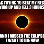 Eclipse | I WAS TRYING TO BEAT MY RECORD OF STAYING UP AND FELL 3 HOURS SHORT; AND I MISSED THE ECLIPSE I WANT TO DIE NOW | image tagged in eclipse | made w/ Imgflip meme maker