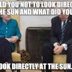 Merkel Trump sun | I TOLD YOU NOT TO LOOK DIRECTLY AT THE SUN AND WHAT DID YOU DO? LOOK DIRECTLY AT THE SUN.... | image tagged in merkel trump | made w/ Imgflip meme maker