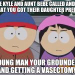 South Park Wendy Testaburger | UNCLE KYLE AND AUNT BEBE CALLED AND TOLD US THAT YOU GOT THEIR DAUGHTER PREGNANT; YOUNG MAN YOUR GROUNDED AND GETTING A VASECTOMY | image tagged in south park wendy testaburger | made w/ Imgflip meme maker