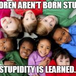 Children ANTINATALISM crime criminals | CHILDREN AREN'T BORN STUPID... STUPIDITY IS LEARNED. | image tagged in children antinatalism crime criminals | made w/ Imgflip meme maker