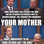 Celebrity Jeopardy SNL | NAME SOMETHING THAT PLEASES YOU, WHO ARE WE TO ARGUE, NO POSSIBLE WAY TO ANSWER WRONG... MR. CONNERY YOU ANSWERED; YOUR MOTHER; AND I WAGERED I'D BE YOUR FATHER BUT THE DOG BEAT ME OVER THE FENCE! | image tagged in celebrity jeopardy snl,memes | made w/ Imgflip meme maker