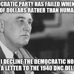 FDR | "THE DEMOCRATIC PARTY HAS FAILED WHEN IT THINKS IN TERMS OF DOLLARS RATHER THAN HUMAN VALUES... THEREFORE I DECLINE THE DEMOCRATIC NOMINATION." FDR IN A LETTER TO THE 1940 DNC DELEGATES | image tagged in fdr | made w/ Imgflip meme maker