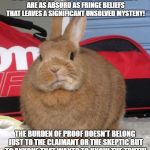 skeptical bunny | IF EFFORTS TO EXPLAIN AWAY FRINGE BELIEFS ARE AS ABSURD AS FRINGE BELIEFS THAT LEAVES A SIGNIFICANT UNSOLVED MYSTERY! THE BURDEN OF PROOF DOESN'T BELONG JUST TO THE CLAIMANT OR THE SKEPTIC BUT TO ANYONE THAT WANTS TO KNOW THE TRUTH! | image tagged in skeptical bunny | made w/ Imgflip meme maker