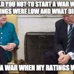 Trump Merkel | I TOLD YOU NOT TO START A WAR WHEN YOUR RATINGS WERE LOW AND WHAT DID YOU DO? STARTED A WAR WHEN MY RATINGS WERE LOW | image tagged in trump merkel | made w/ Imgflip meme maker
