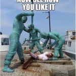 statues' revenge | NOW SEE HOW YOU LIKE IT | image tagged in statues' revenge | made w/ Imgflip meme maker