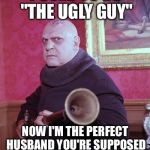 Uncle Fester  | I USED TO BE "THE UGLY GUY"; NOW I'M THE PERFECT HUSBAND YOU'RE SUPPOSED TO BE JEALOUS OF | image tagged in uncle fester | made w/ Imgflip meme maker
